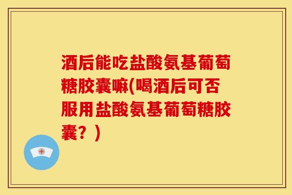 酒后能吃盐酸氨基葡萄糖胶囊嘛(喝酒后可否服用盐酸氨基葡萄糖胶囊？)