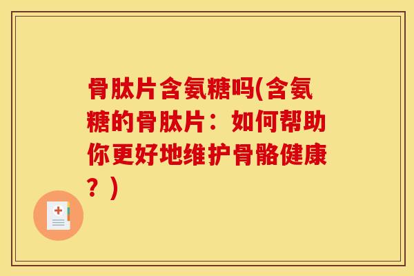 骨肽片含氨糖吗(含氨糖的骨肽片：如何帮助你更好地维护骨骼健康？)