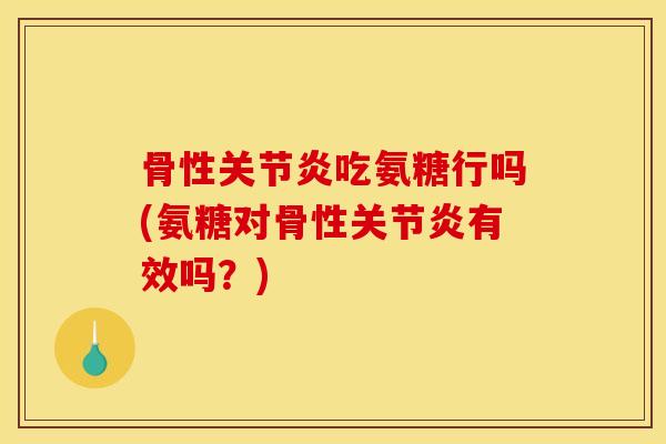 骨性关节炎吃氨糖行吗(氨糖对骨性关节炎有效吗？)