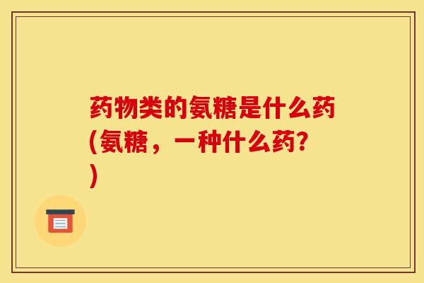 药物类的氨糖是什么药(氨糖，一种什么药？)