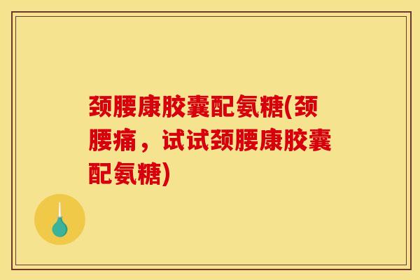 颈腰康胶囊配氨糖(颈腰痛，试试颈腰康胶囊配氨糖)