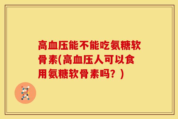 高血压能不能吃氨糖软骨素(高血压人可以食用氨糖软骨素吗？)