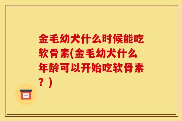 金毛幼犬什么时候能吃软骨素(金毛幼犬什么年龄可以开始吃软骨素？)