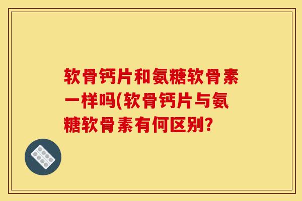 软骨钙片和氨糖软骨素一样吗(软骨钙片与氨糖软骨素有何区别？