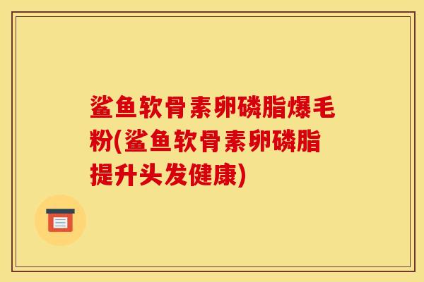 鲨鱼软骨素卵磷脂爆毛粉(鲨鱼软骨素卵磷脂提升头发健康)