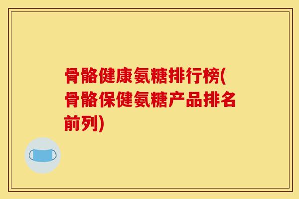 骨骼健康氨糖排行榜(骨骼保健氨糖产品排名前列)