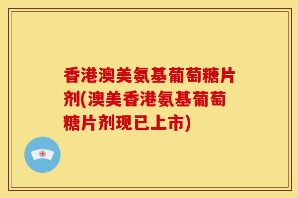 香港澳美氨基葡萄糖片剂(澳美香港氨基葡萄糖片剂现已上市)
