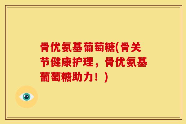 骨优氨基葡萄糖(骨关节健康护理，骨优氨基葡萄糖助力！)