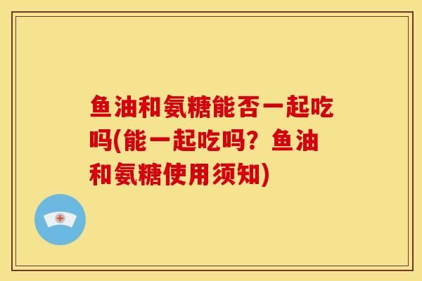 鱼油和氨糖能否一起吃吗(能一起吃吗？鱼油和氨糖使用须知)