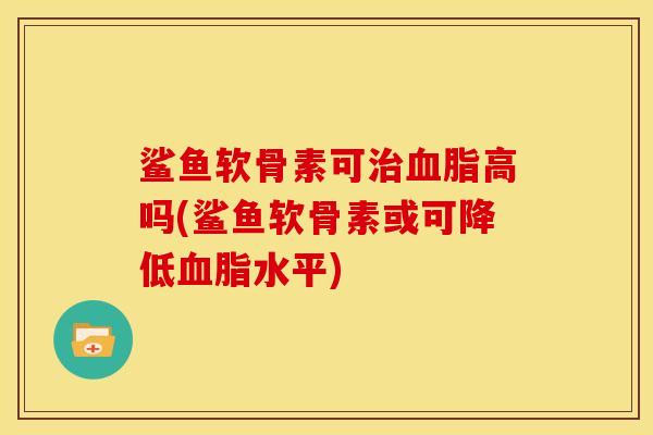 鲨鱼软骨素可治血脂高吗(鲨鱼软骨素或可降低血脂水平)