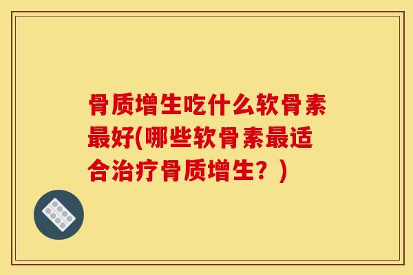 骨质增生吃什么软骨素最好(哪些软骨素最适合治疗骨质增生？)