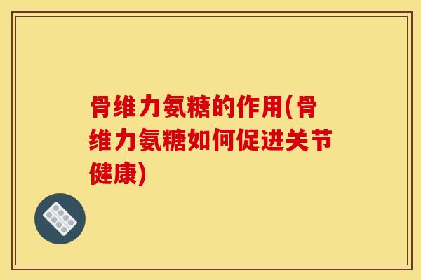 骨维力氨糖的作用(骨维力氨糖如何促进关节健康)