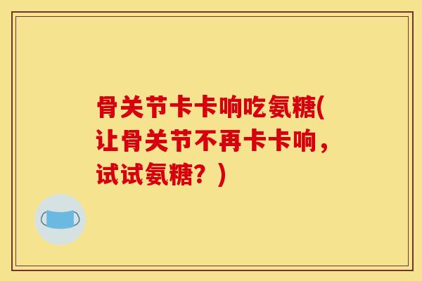 骨关节卡卡响吃氨糖(让骨关节不再卡卡响，试试氨糖？)