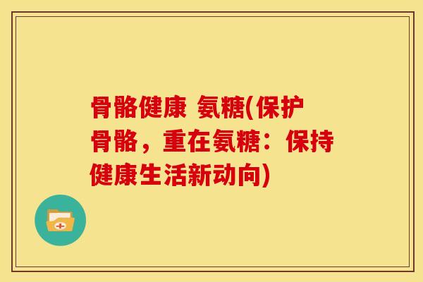骨骼健康 氨糖(保护骨骼，重在氨糖：保持健康生活新动向)