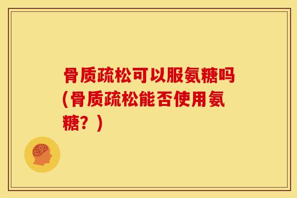 骨质疏松可以服氨糖吗(骨质疏松能否使用氨糖？)