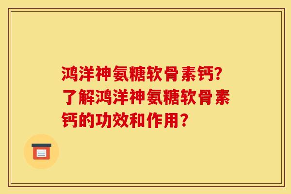 鸿洋神氨糖软骨素钙？了解鸿洋神氨糖软骨素钙的功效和作用？