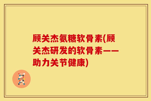 顾关杰氨糖软骨素(顾关杰研发的软骨素——助力关节健康)