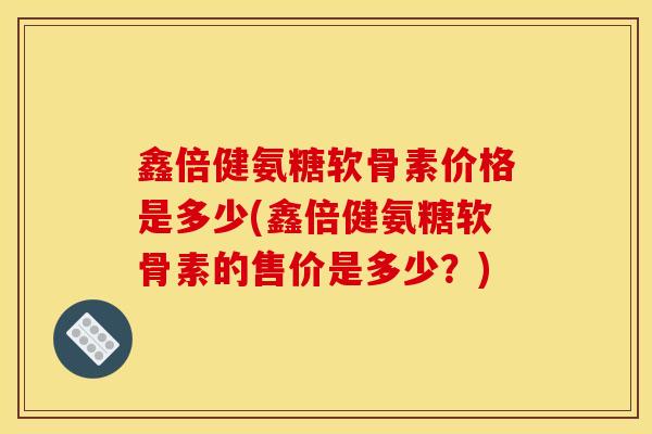 鑫倍健氨糖软骨素价格是多少(鑫倍健氨糖软骨素的售价是多少？)