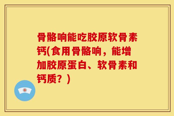 骨骼响能吃胶原软骨素钙(食用骨骼响，能增加胶原蛋白、软骨素和钙质？)