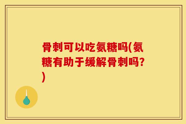 骨刺可以吃氨糖吗(氨糖有助于缓解骨刺吗？)