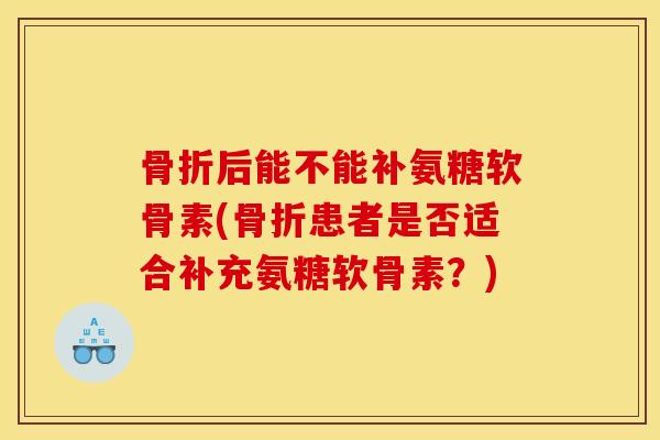 骨折后能不能补氨糖软骨素(骨折患者是否适合补充氨糖软骨素？)