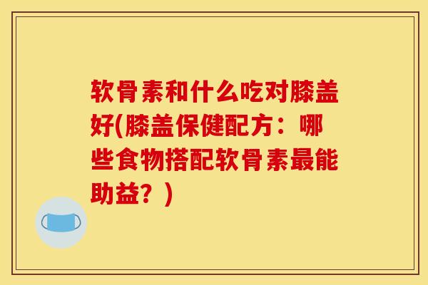 软骨素和什么吃对膝盖好(膝盖保健配方：哪些食物搭配软骨素最能助益？)