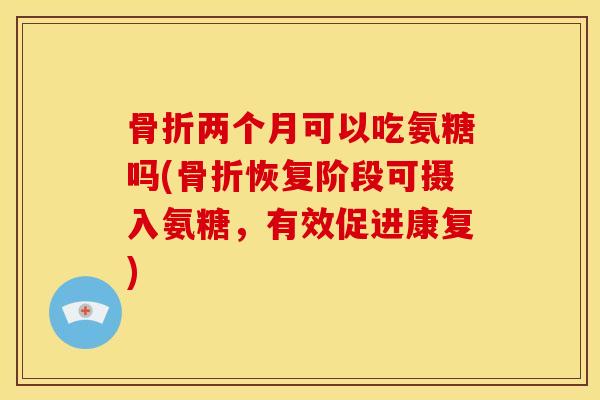 骨折两个月可以吃氨糖吗(骨折恢复阶段可摄入氨糖，有效促进康复)