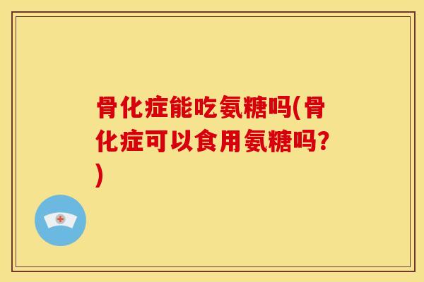 骨化症能吃氨糖吗(骨化症可以食用氨糖吗？)
