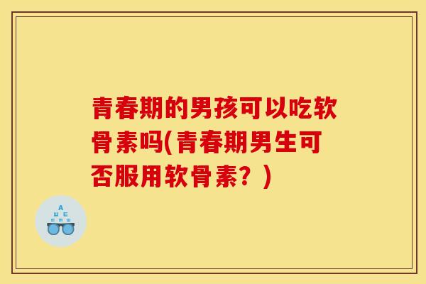 青春期的男孩可以吃软骨素吗(青春期男生可否服用软骨素？)