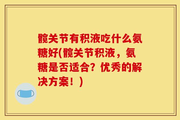 髋关节有积液吃什么氨糖好(髋关节积液，氨糖是否适合？优秀的解决方案！)