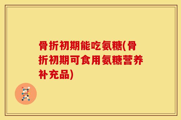 骨折初期能吃氨糖(骨折初期可食用氨糖营养补充品)