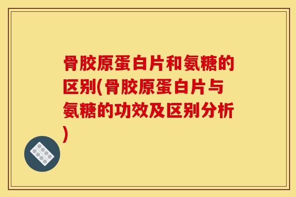 骨胶原蛋白片和氨糖的区别(骨胶原蛋白片与氨糖的功效及区别分析)