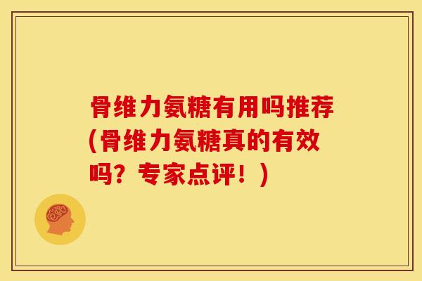 骨维力氨糖有用吗推荐(骨维力氨糖真的有效吗？专家点评！)