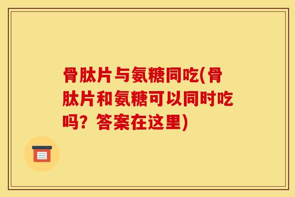 骨肽片与氨糖同吃(骨肽片和氨糖可以同时吃吗？答案在这里)