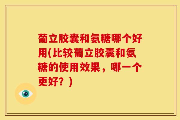 葡立胶囊和氨糖哪个好用(比较葡立胶囊和氨糖的使用效果，哪一个更好？)