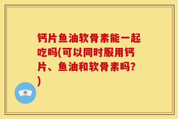 钙片鱼油软骨素能一起吃吗(可以同时服用钙片、鱼油和软骨素吗？)