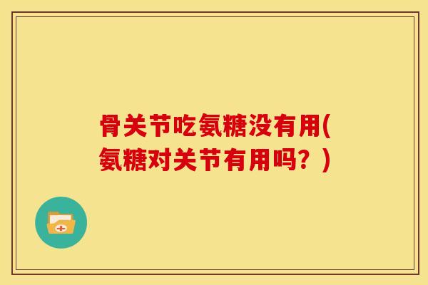 骨关节吃氨糖没有用(氨糖对关节有用吗？)