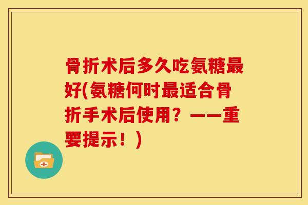 骨折术后多久吃氨糖最好(氨糖何时最适合骨折手术后使用？——重要提示！)
