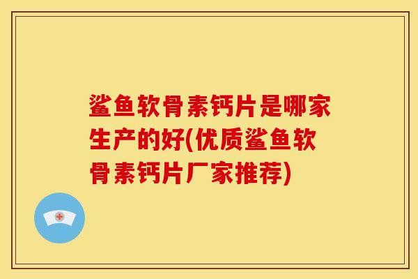 鲨鱼软骨素钙片是哪家生产的好(优质鲨鱼软骨素钙片厂家推荐)