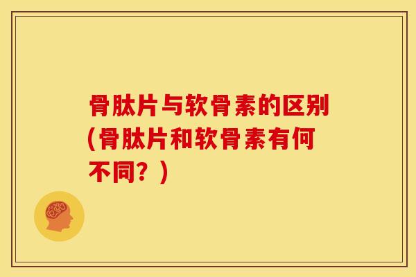 骨肽片与软骨素的区别(骨肽片和软骨素有何不同？)