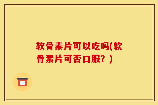 软骨素片可以吃吗(软骨素片可否口服？)