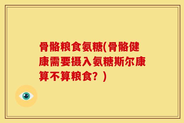 骨骼粮食氨糖(骨骼健康需要摄入氨糖斯尔康算不算粮食？)
