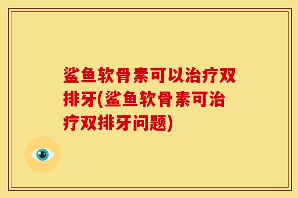 鲨鱼软骨素可以治疗双排牙(鲨鱼软骨素可治疗双排牙问题)
