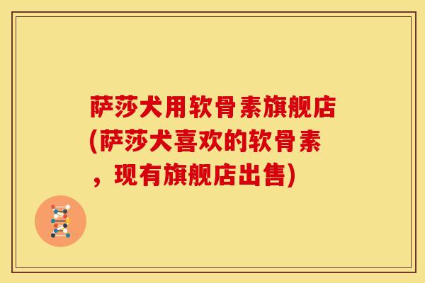 萨莎犬用软骨素旗舰店(萨莎犬喜欢的软骨素，现有旗舰店出售)