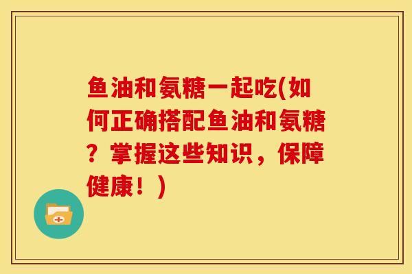 鱼油和氨糖一起吃(如何正确搭配鱼油和氨糖？掌握这些知识，保障健康！)