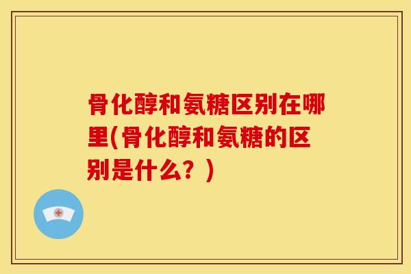 骨化醇和氨糖区别在哪里(骨化醇和氨糖的区别是什么？)