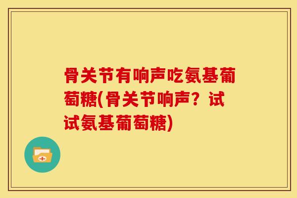 骨关节有响声吃氨基葡萄糖(骨关节响声？试试氨基葡萄糖)