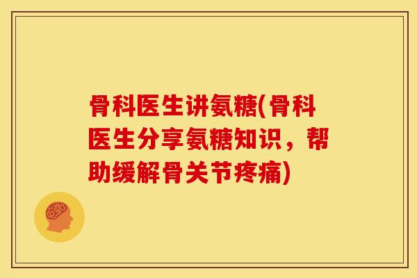 骨科医生讲氨糖(骨科医生分享氨糖知识，帮助缓解骨关节疼痛)