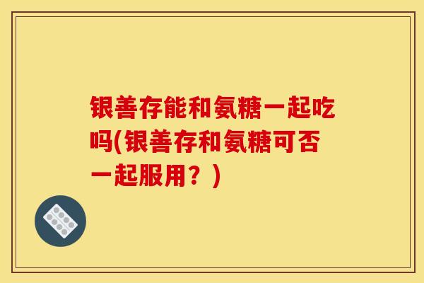 银善存能和氨糖一起吃吗(银善存和氨糖可否一起服用？)