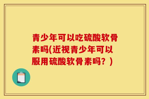 青少年可以吃硫酸软骨素吗(近视青少年可以服用硫酸软骨素吗？)